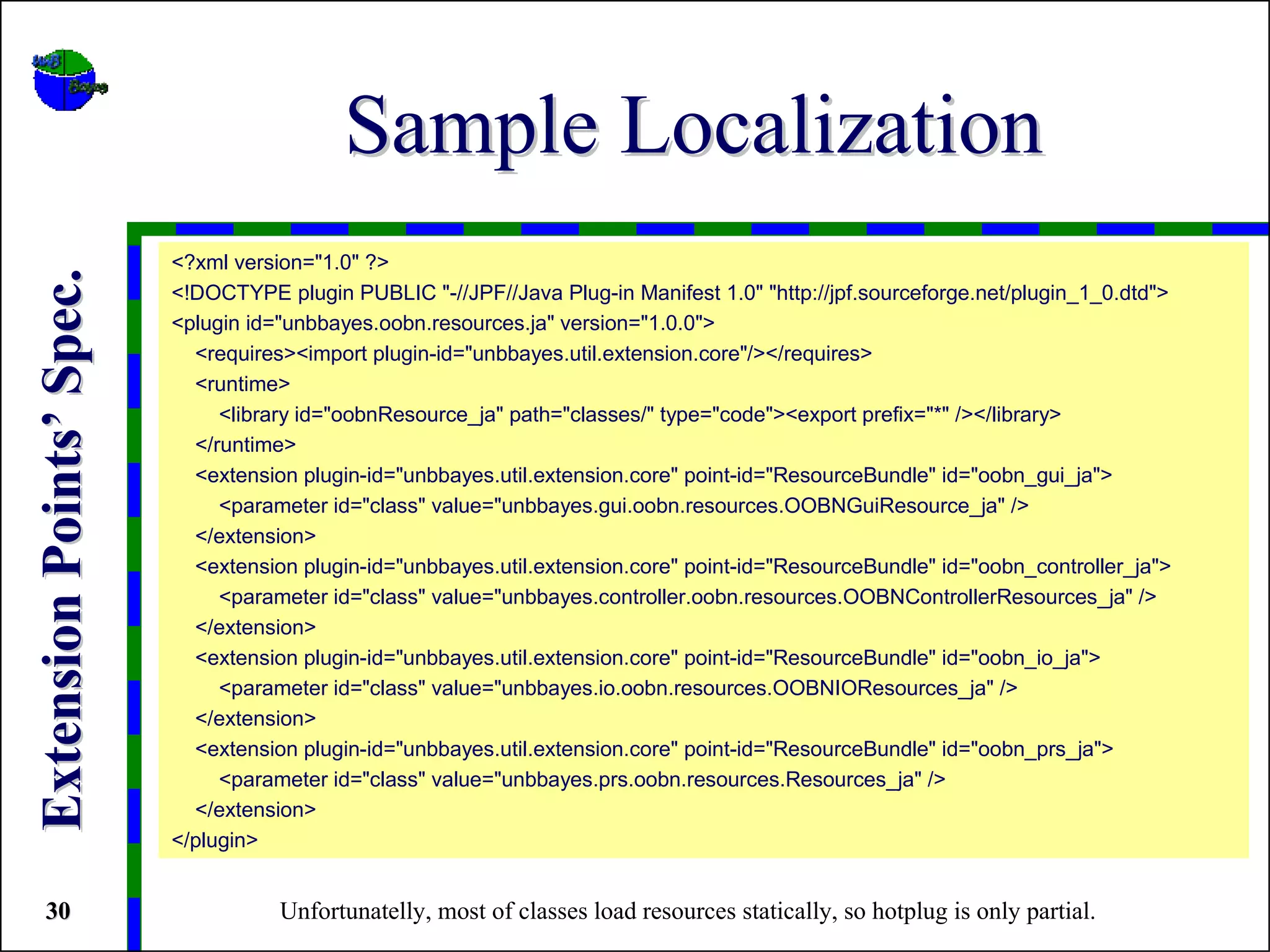 Sample Localization
                          <?xml version="1.0" ?>
Extension Points’ Spec.


                          <!DOCTYPE plugin PUBLIC "-//JPF//Java Plug-in Manifest 1.0" "http://jpf.sourceforge.net/plugin_1_0.dtd">
                          <plugin id="unbbayes.oobn.resources.ja" version="1.0.0">
                            <requires><import plugin-id="unbbayes.util.extension.core"/></requires>
                            <runtime>
                               <library id="oobnResource_ja" path="classes/" type="code"><export prefix="*" /></library>
                            </runtime>
                            <extension plugin-id="unbbayes.util.extension.core" point-id="ResourceBundle" id="oobn_gui_ja">
                               <parameter id="class" value="unbbayes.gui.oobn.resources.OOBNGuiResource_ja" />
                            </extension>
                            <extension plugin-id="unbbayes.util.extension.core" point-id="ResourceBundle" id="oobn_controller_ja">
                               <parameter id="class" value="unbbayes.controller.oobn.resources.OOBNControllerResources_ja" />
                            </extension>
                            <extension plugin-id="unbbayes.util.extension.core" point-id="ResourceBundle" id="oobn_io_ja">
                               <parameter id="class" value="unbbayes.io.oobn.resources.OOBNIOResources_ja" />
                            </extension>
                            <extension plugin-id="unbbayes.util.extension.core" point-id="ResourceBundle" id="oobn_prs_ja">
                               <parameter id="class" value="unbbayes.prs.oobn.resources.Resources_ja" />
                            </extension>
                          </plugin>


 30                                  Unfortunatelly, most of classes load resources statically, so hotplug is only partial.
 