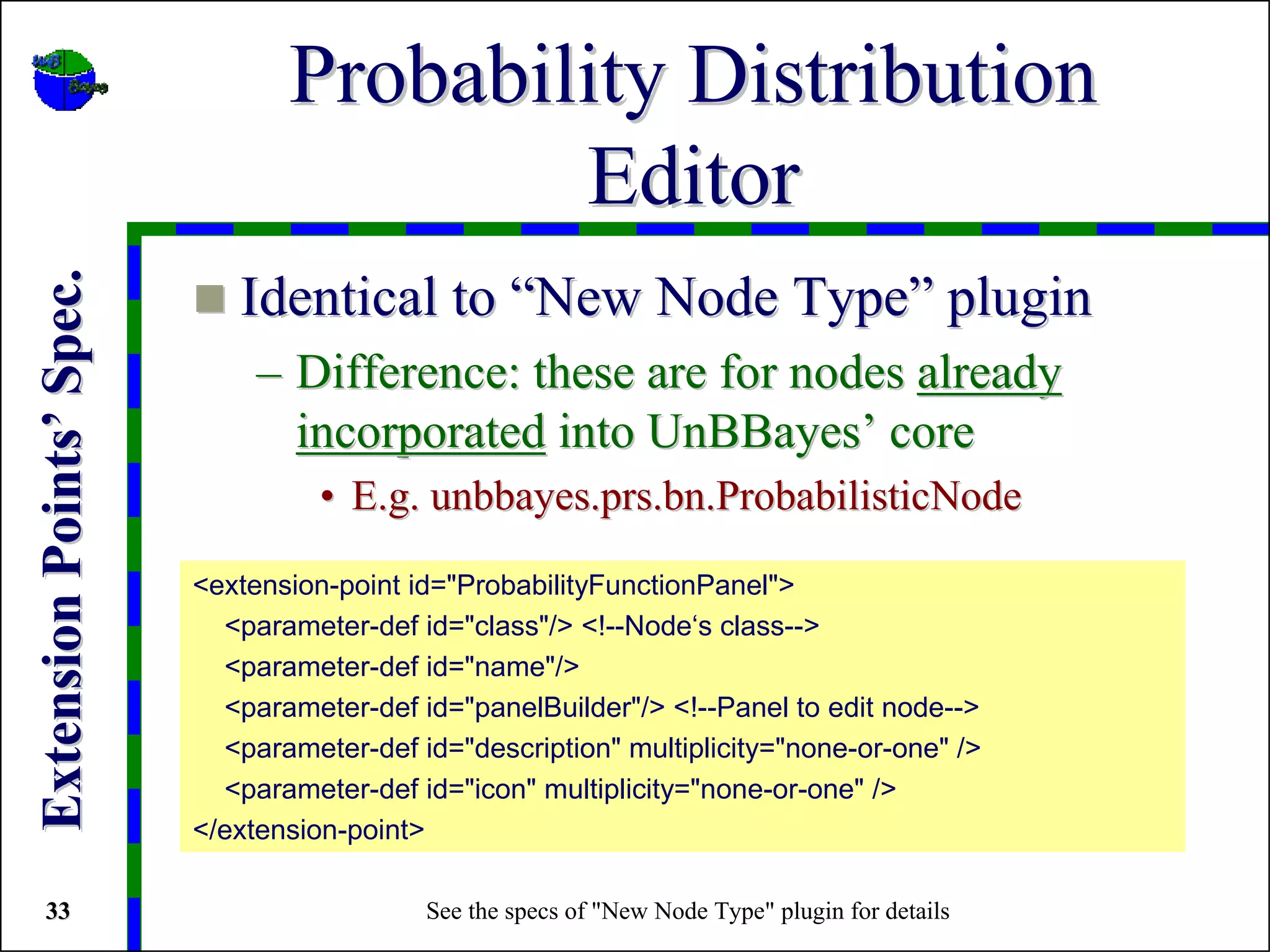Probability Distribution
                                         Editor
Extension Points’ Spec.



                             Identical to “New Node Type” plugin
                               – Difference: these are for nodes already
                                 incorporated into UnBBayes’ core
                                    • E.g. unbbayes.prs.bn.ProbabilisticNode

                          <extension-point id="ProbabilityFunctionPanel">
                            <parameter-def id="class"/> <!--Node‘s class-->
                            <parameter-def id="name"/>
                            <parameter-def id="panelBuilder"/> <!--Panel to edit node-->
                            <parameter-def id="description" multiplicity="none-or-one" />
                            <parameter-def id="icon" multiplicity="none-or-one" />
                          </extension-point>

 33                                         See the specs of "New Node Type" plugin for details
 