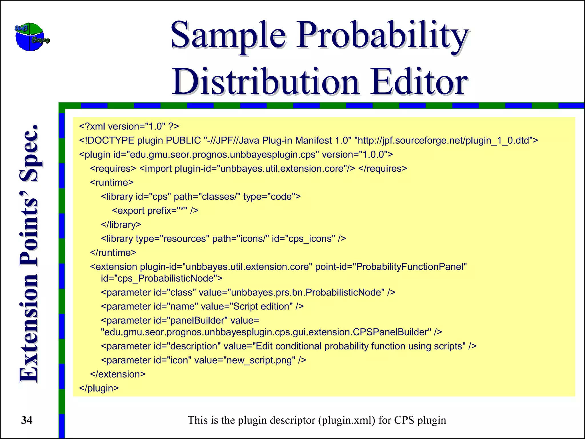 Sample Probability
                                              Distribution Editor
                          <?xml version="1.0" ?>
Extension Points’ Spec.



                          <!DOCTYPE plugin PUBLIC "-//JPF//Java Plug-in Manifest 1.0" "http://jpf.sourceforge.net/plugin_1_0.dtd">
                          <plugin id="edu.gmu.seor.prognos.unbbayesplugin.cps" version="1.0.0">
                            <requires> <import plugin-id="unbbayes.util.extension.core"/> </requires>
                            <runtime>
                               <library id="cps" path="classes/" type="code">
                                  <export prefix="*" />
                               </library>
                               <library type="resources" path="icons/" id="cps_icons" />
                            </runtime>
                            <extension plugin-id="unbbayes.util.extension.core" point-id="ProbabilityFunctionPanel"
                               id="cps_ProbabilisticNode">
                               <parameter id="class" value="unbbayes.prs.bn.ProbabilisticNode" />
                               <parameter id="name" value="Script edition" />
                               <parameter id="panelBuilder" value=
                               "edu.gmu.seor.prognos.unbbayesplugin.cps.gui.extension.CPSPanelBuilder" />
                               <parameter id="description" value="Edit conditional probability function using scripts" />
                               <parameter id="icon" value="new_script.png" />
                            </extension>
                          </plugin>


 34                                               This is the plugin descriptor (plugin.xml) for CPS plugin
 