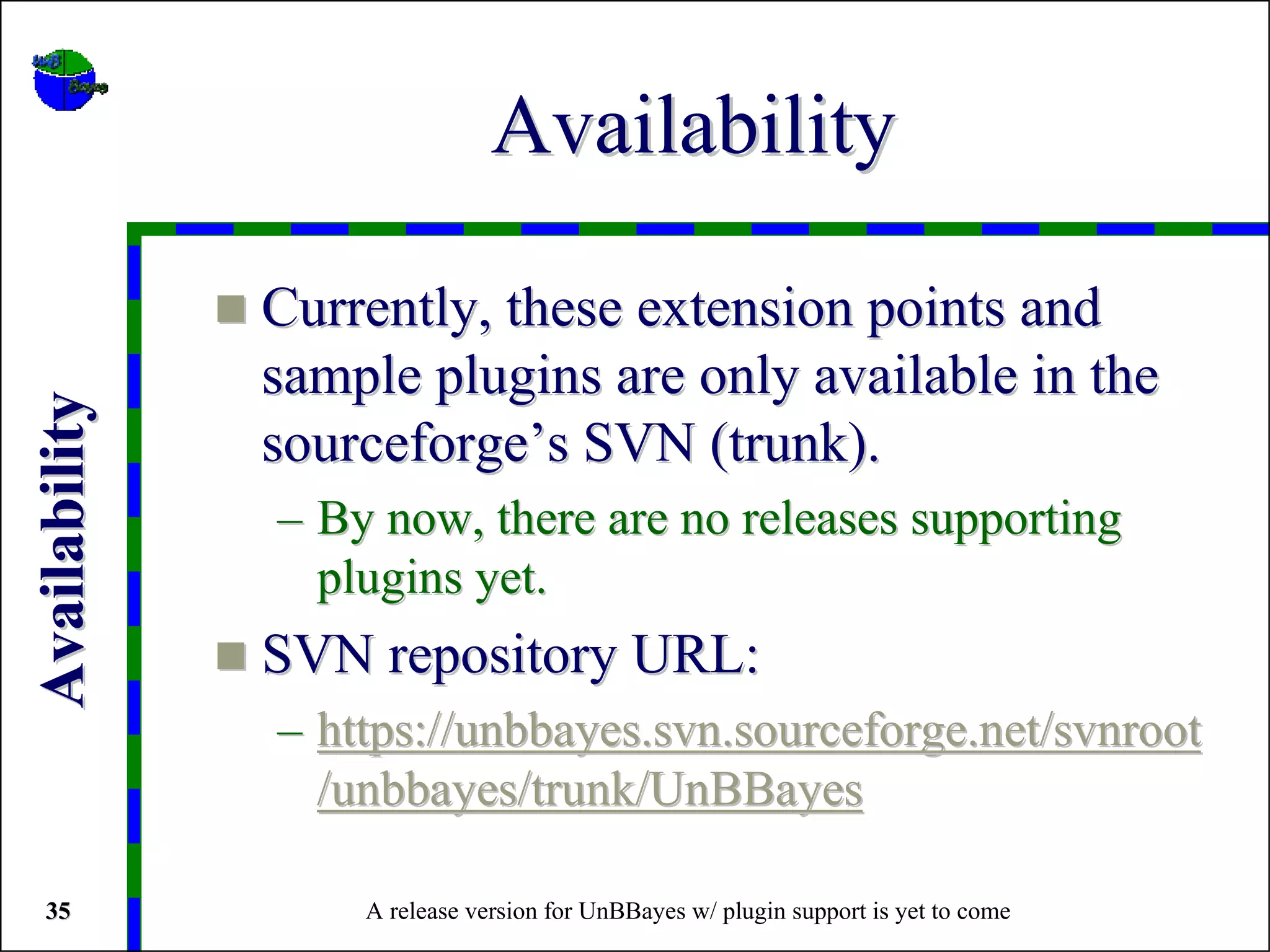 Availability

               Currently, these extension points and
               sample plugins are only available in the
Availability




               sourceforge’s SVN (trunk).
               – By now, there are no releases supporting
                 plugins yet.
               SVN repository URL:
               – https://unbbayes.svn.sourceforge.net/svnroot
                 /unbbayes/trunk/UnBBayes

 35                A release version for UnBBayes w/ plugin support is yet to come
 