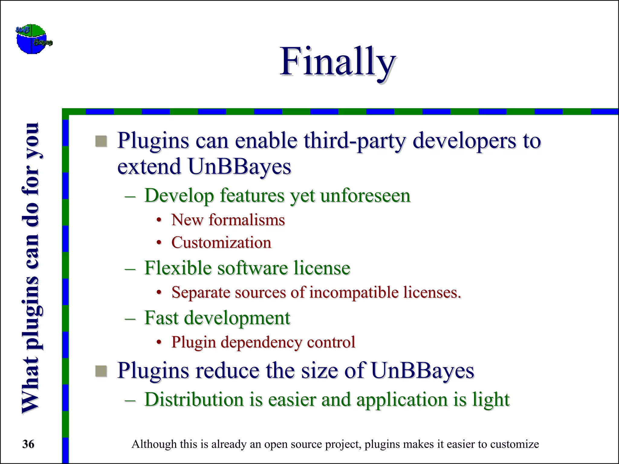 Finally
What plugins can do for you



                              Plugins can enable third-party developers to
                              extend UnBBayes
                              – Develop features yet unforeseen
                                    • New formalisms
                                    • Customization
                              – Flexible software license
                                    • Separate sources of incompatible licenses.
                              – Fast development
                                    • Plugin dependency control
                              Plugins reduce the size of UnBBayes
                              – Distribution is easier and application is light

36                             Although this is already an open source project, plugins makes it easier to customize
 