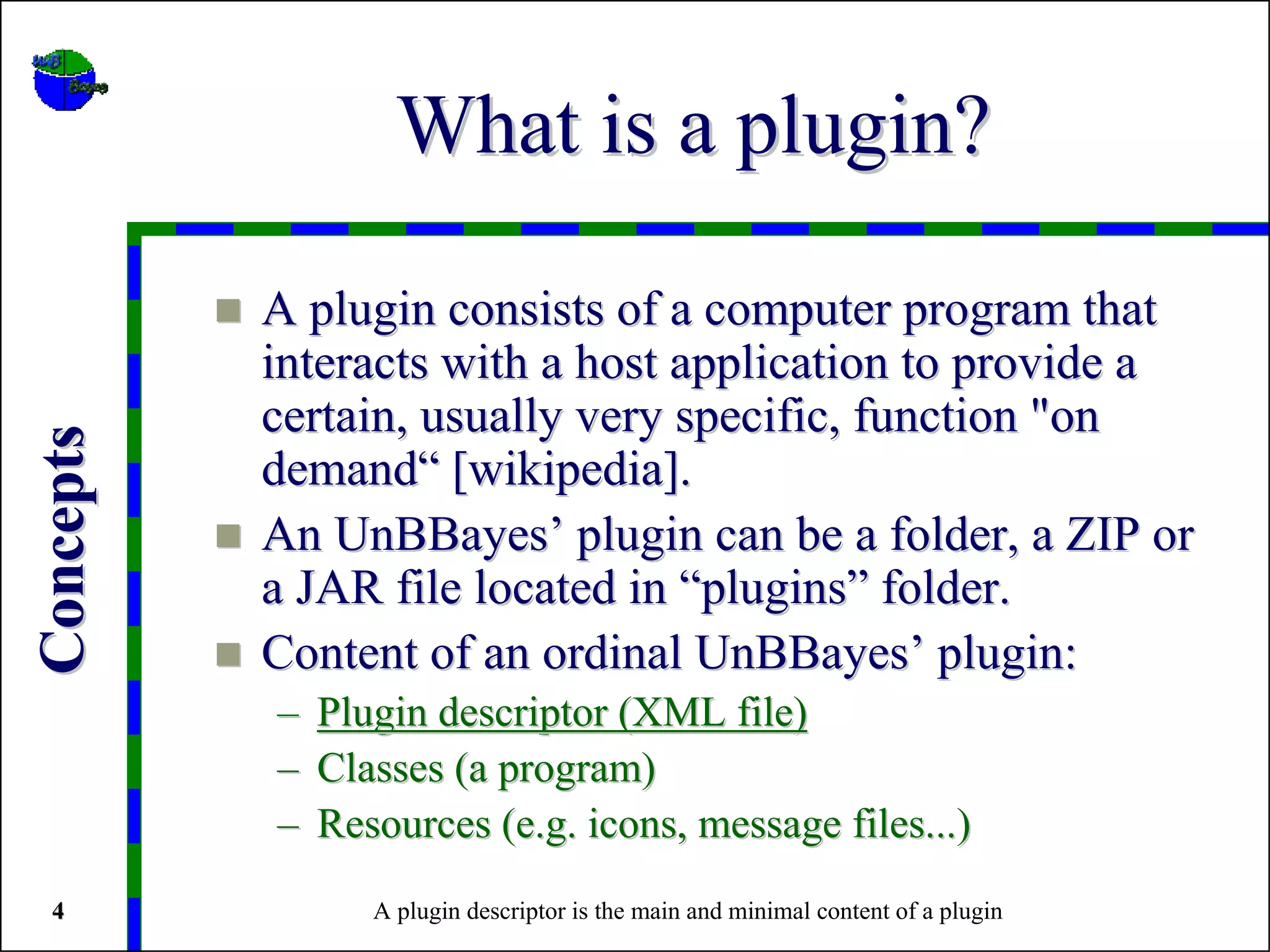 What is a plugin?

           A plugin consists of a computer program that
           interacts with a host application to provide a
           certain, usually very specific, function "on
Concepts




           demand“ [wikipedia].
           An UnBBayes’ plugin can be a folder, a ZIP or
           a JAR file located in “plugins” folder.
           Content of an ordinal UnBBayes’ plugin:
           –   Plugin descriptor (XML file)
           –   Classes (a program)
           –   Resources (e.g. icons, message files...)
 4                A plugin descriptor is the main and minimal content of a plugin
 