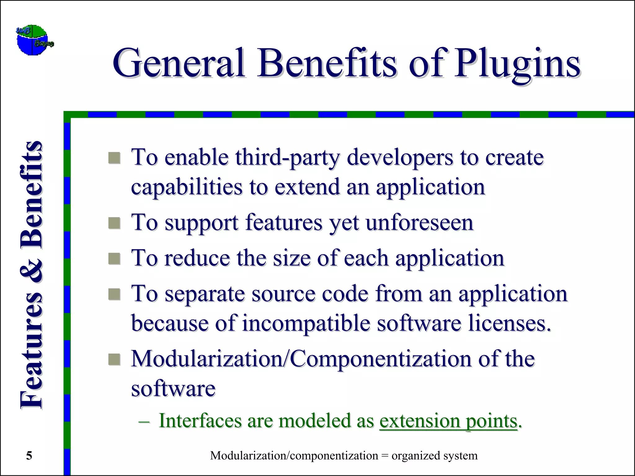 General Benefits of Plugins
Features & Benefits


                       To enable third-party developers to create
                       capabilities to extend an application
                       To support features yet unforeseen
                       To reduce the size of each application
                       To separate source code from an application
                       because of incompatible software licenses.
                       Modularization/Componentization of the
                       software
                       – Interfaces are modeled as extension points.
   5                           Modularization/componentization = organized system
 