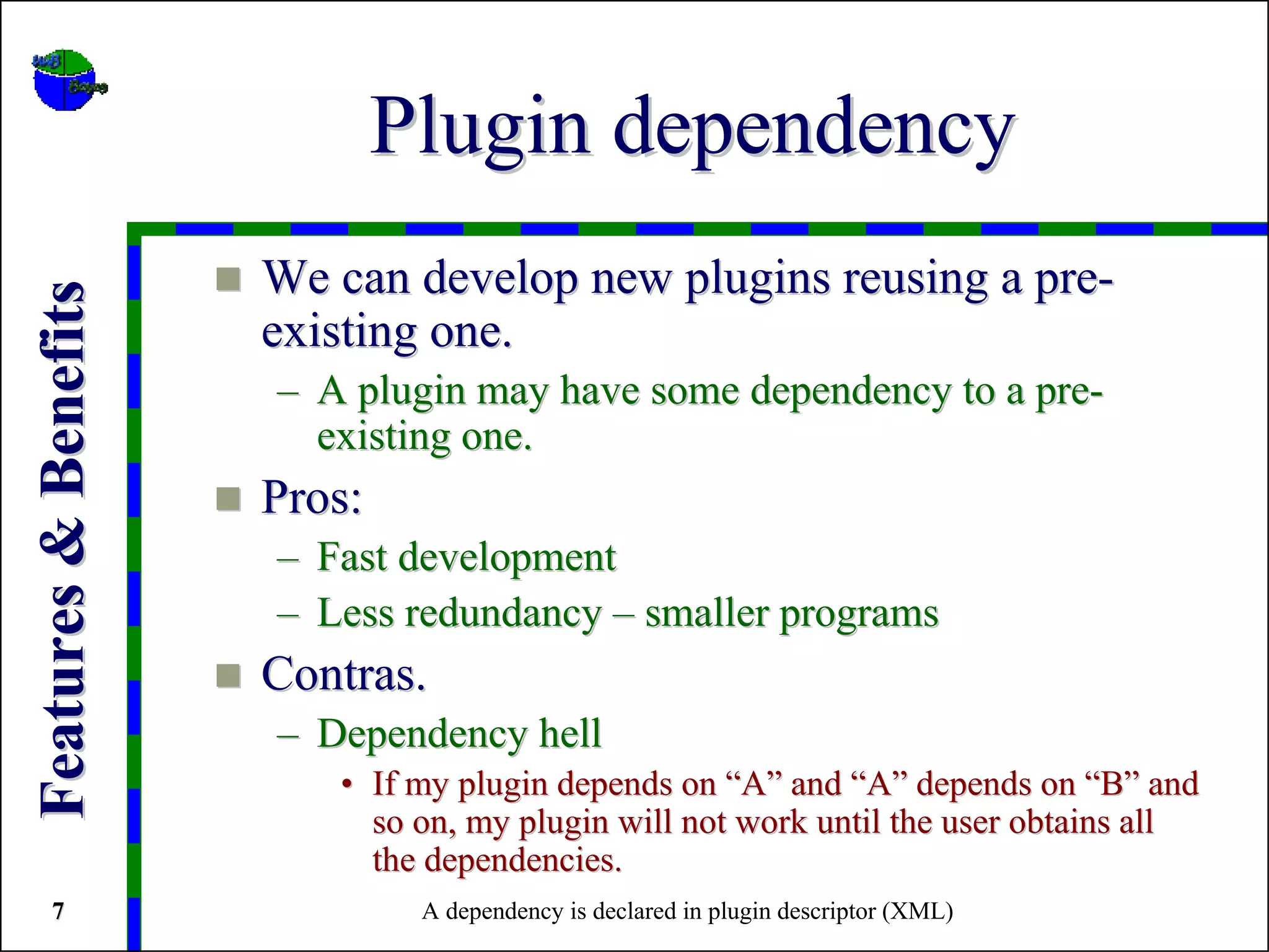 Plugin dependency
                      We can develop new plugins reusing a pre-
Features & Benefits



                      existing one.
                      – A plugin may have some dependency to a pre-
                        existing one.
                      Pros:
                      – Fast development
                      – Less redundancy – smaller programs
                      Contras.
                      – Dependency hell
                         • If my plugin depends on “A” and “A” depends on “B” and
                           so on, my plugin will not work until the user obtains all
                           the dependencies.
   7                           A dependency is declared in plugin descriptor (XML)
 