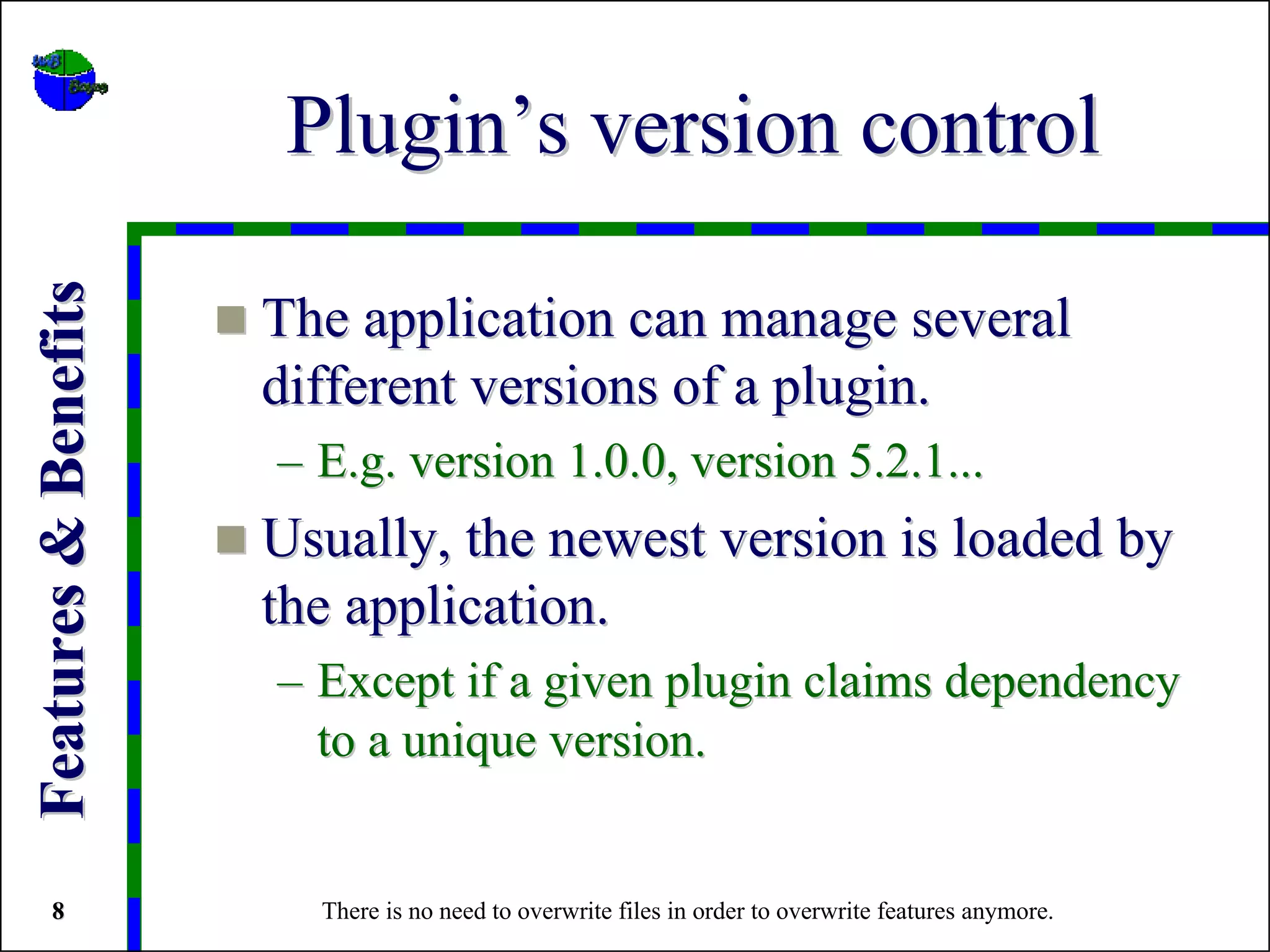 Plugin’s version control
Features & Benefits


                      The application can manage several
                      different versions of a plugin.
                      – E.g. version 1.0.0, version 5.2.1...
                      Usually, the newest version is loaded by
                      the application.
                      – Except if a given plugin claims dependency
                        to a unique version.


   8                    There is no need to overwrite files in order to overwrite features anymore.
 