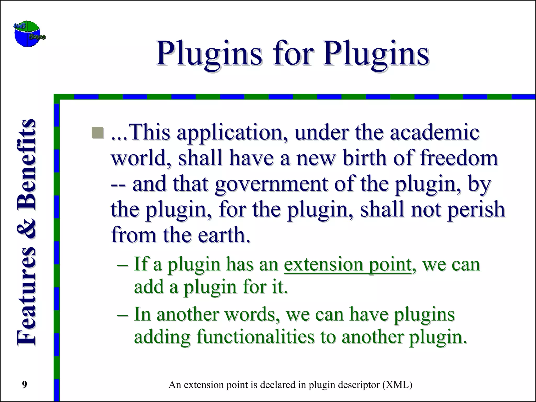 Plugins for Plugins
Features & Benefits


                      ...This application, under the academic
                      world, shall have a new birth of freedom
                      -- and that government of the plugin, by
                      the plugin, for the plugin, shall not perish
                      from the earth.
                      – If a plugin has an extension point, we can
                        add a plugin for it.
                      – In another words, we can have plugins
                        adding functionalities to another plugin.

   9                        An extension point is declared in plugin descriptor (XML)
 