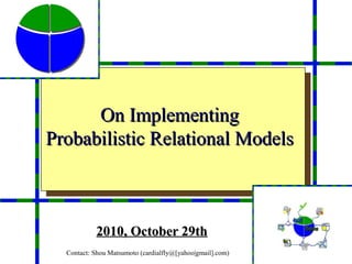 On Implementing
Probabilistic Relational Models



           2010, October 29th
  Contact: Shou Matsumoto (cardialfly@[yahoo|gmail].com)
 