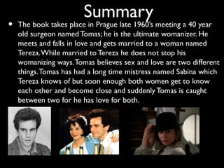 Summary
•   The book takes place in Prague late 1960’s meeting a 40 year
    old surgeon named Tomas; he is the ultimate womanizer. He
    meets and falls in love and gets married to a woman named
    Tereza. While married to Tereza he does not stop his
    womanizing ways. Tomas believes sex and love are two different
    things. Tomas has had a long time mistress named Sabina which
    Tereza knows of but soon enough both women get to know
    each other and become close and suddenly Tomas is caught
    between two for he has love for both.
 