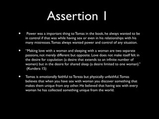 Assertion 1
•    Power was a important thing to Tomas in the book, he always wanted to be
    in control if that was while having sex or even in his relationships with his
    many mistresses. Tomas always wanted power and control of any situation.

•   “Making love with a woman and sleeping with a woman are two separate
    passions, not merely different but opposite. Love does not make itself felt in
    the desire for copulation (a desire that extends to an infinite number of
    women) but in the desire for shared sleep (a desire limited to one woman).”
     (Kundera 15)

•   Tomas is emotionally faithful to Tereza but physically unfaithful. Tomas
    believes that when you have sex with woman you discover something that
    makes them unique from any other. He believed that having sex with every
    woman he has collected something unique from the world.
 