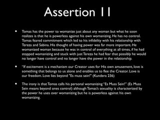 Assertion 11
•   Tomas has the power to womanize just about any woman but what he soon
    realizes is that he is powerless against his own womanizing. He has no control.
    Tomas feared commitment which led to his infidelity with his relationship with
    Tereza and Sabina. His thought of having power was far more important. He
    womanized woman because he was in control of everything at all times, if he had
    stopped womanizing and stuck with just Tereza he had fear that possibly he would
    no longer have control and no longer have the power in the relationship.

•   “If excitement is a mechanism our Creator uses for His own amusement, love is
    something that belongs to us alone and enables us to flee the Creator. Love is
    our freedom. Love lies beyond "Es muss sein!" (Kundera 236)

•   The irony is that Tomas calls his personal womanizing “Es Muss Sein!” (Es Muss
    Sein means beyond ones control) although Tomas’s sexuality is characterized by
    the power he uses over womanizing but he is powerless against his own
    womanizing.
 