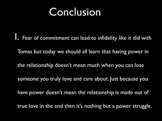 Conclusion

I.   Fear of commitment can lead to infidelity like it did with

 Tomas but today we should all learn that having power in

 the relationship doesn’t mean much when you can lose

 someone you truly love and care about. Just because you

 have power doesn’t mean the relationship is made out of

 true love in the end then it’s nothing but a power struggle.
 