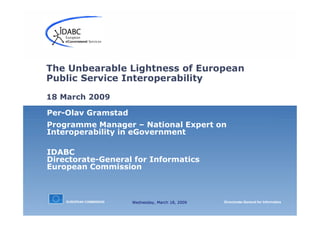 EUROPEAN COMMISSION Directorate-General for Informatics
Per-Olav Gramstad
Programme Manager – National Expert on
Interoperability in eGovernment
IDABC
Directorate-General for Informatics
European Commission
The Unbearable Lightness of European
Public Service Interoperability
18 March 2009
Wednesday, March 18, 2009
 