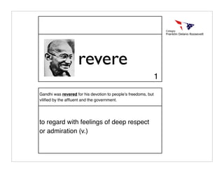 revere
                                                                1

Gandhi was revered for his devotion to peopleʼs freedoms, but
viliﬁed by the afﬂuent and the government.




to regard with feelings of deep respect
or admiration (v.)
 