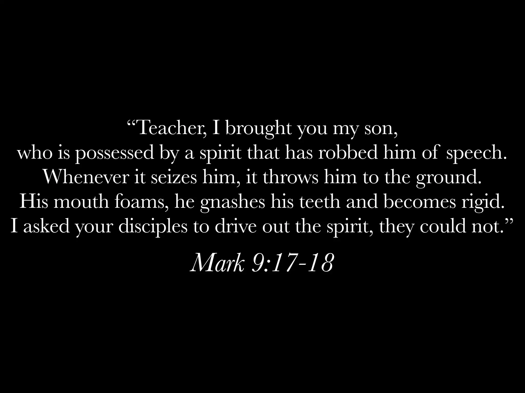 “Teacher, I brought you my son,
 who is possessed by a spirit that has robbed him of speech.
    Whenever it seizes him, it throws him to the ground.
 His mouth foams, he gnashes his teeth and becomes rigid.
I asked your disciples to drive out the spirit, they could not.”
                      Mark 9:17-18
 