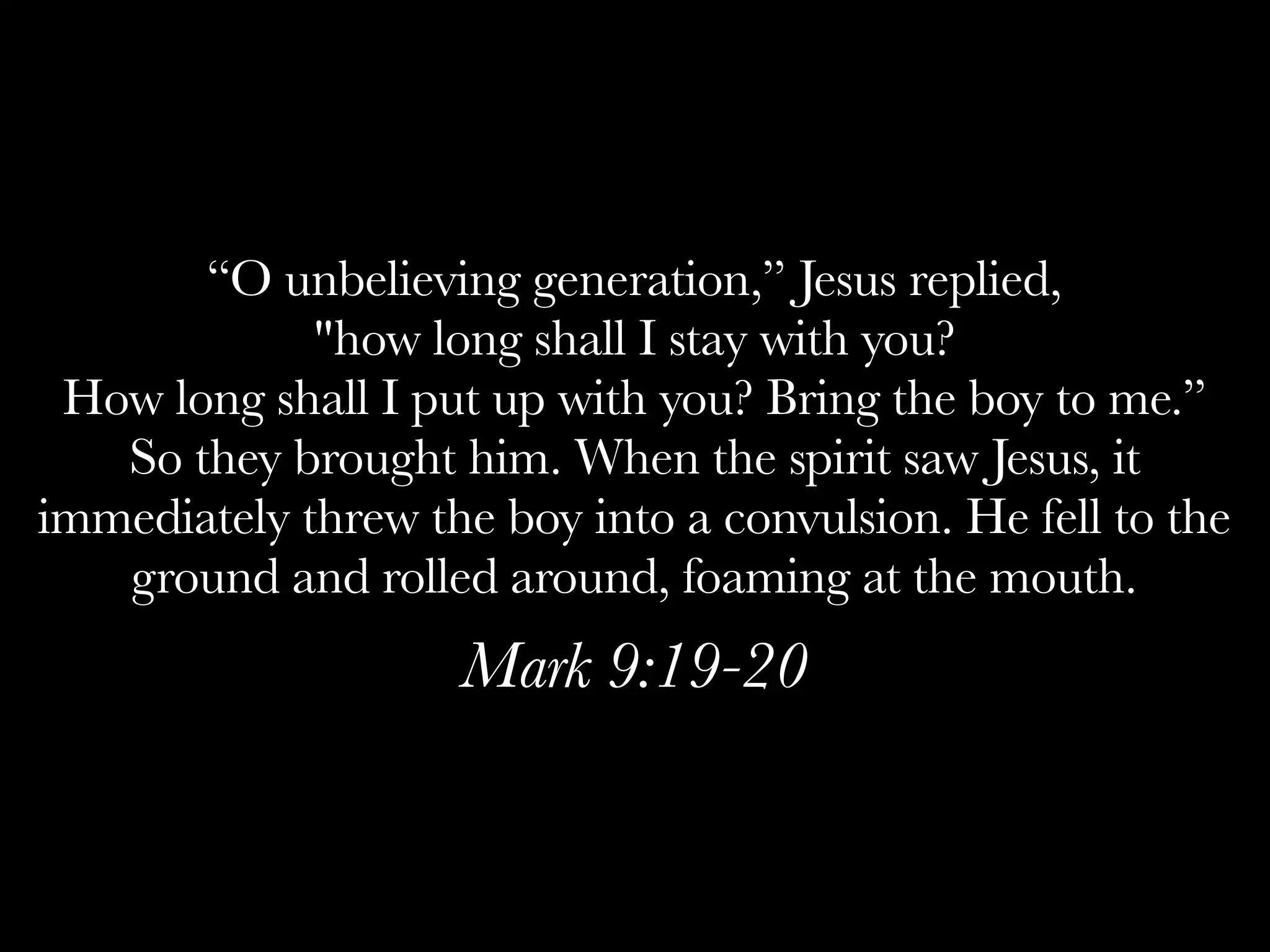“O unbelieving generation,” Jesus replied,
             "how long shall I stay with you?
 How long shall I put up with you? Bring the boy to me.”
   So they brought him. When the spirit saw Jesus, it
immediately threw the boy into a convulsion. He fell to the
   ground and rolled around, foaming at the mouth.
                    Mark 9:19-20
 