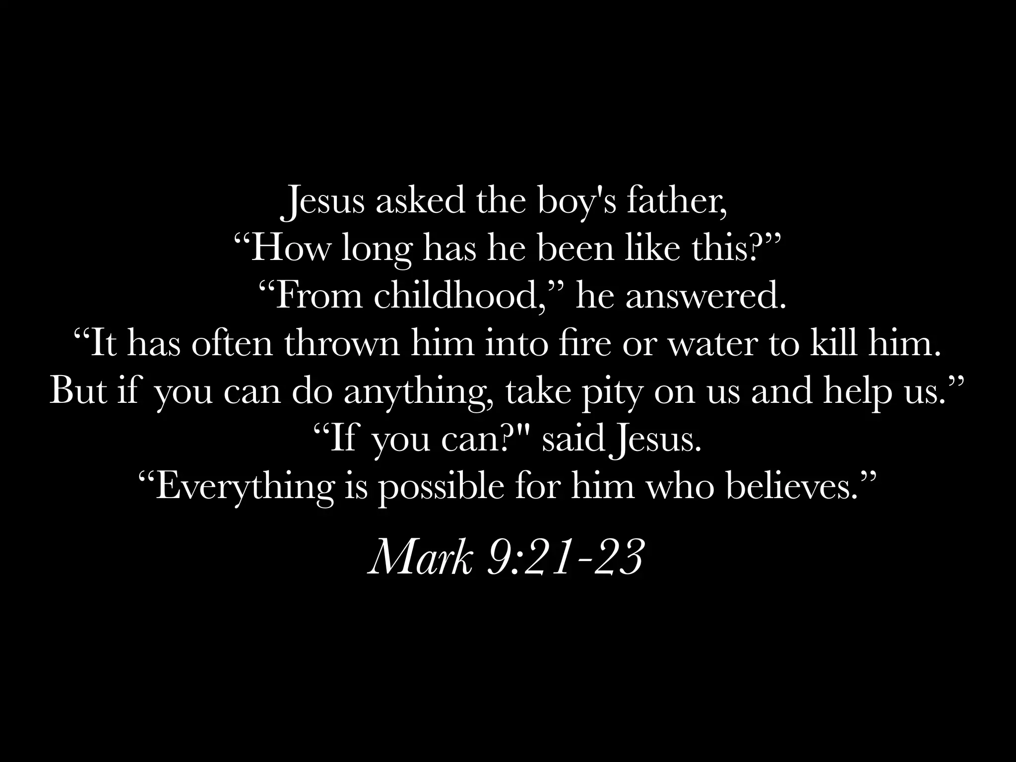 Jesus asked the boy's father,
            “How long has he been like this?”
              “From childhood,” he answered.
 “It has often thrown him into ﬁre or water to kill him.
But if you can do anything, take pity on us and help us.”
                  “If you can?" said Jesus.
      “Everything is possible for him who believes.”
                   Mark 9:21-23
 