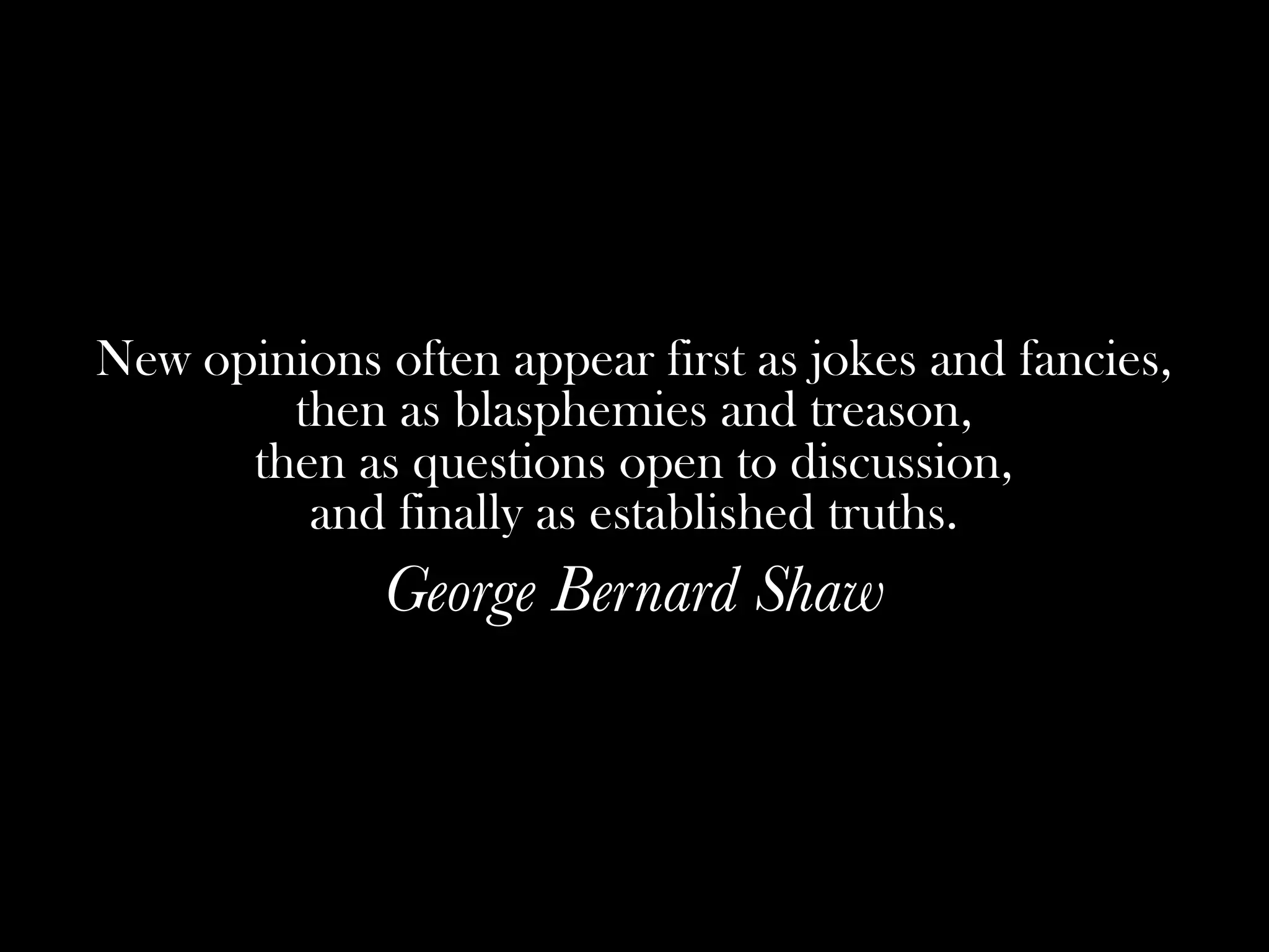 New opinions often appear first as jokes and fancies,
        then as blasphemies and treason,
      then as questions open to discussion,
         and finally as established truths.
              George Bernard Shaw
 
