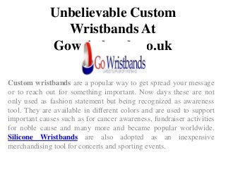 Unbelievable Custom
Wristbands At
Gowristbands.co.uk
Custom wristbands are a popular way to get spread your message
or to reach out for something important. Now days these are not
only used as fashion statement but being recognized as awareness
tool. They are available in different colors and are used to support
important causes such as for cancer awareness, fundraiser activities
for noble cause and many more and became popular worldwide.
Silicone Wristbands are also adopted as an inexpensive
merchandising tool for concerts and sporting events.
 