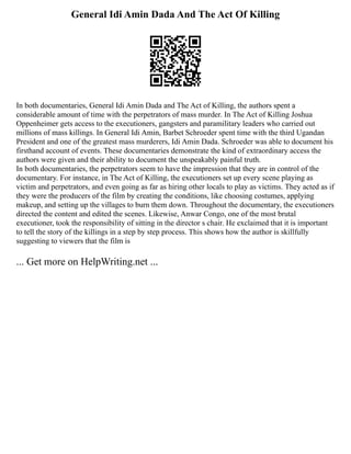 General Idi Amin Dada And The Act Of Killing
In both documentaries, General Idi Amin Dada and The Act of Killing, the authors spent a
considerable amount of time with the perpetrators of mass murder. In The Act of Killing Joshua
Oppenheimer gets access to the executioners, gangsters and paramilitary leaders who carried out
millions of mass killings. In General Idi Amin, Barbet Schroeder spent time with the third Ugandan
President and one of the greatest mass murderers, Idi Amin Dada. Schroeder was able to document his
firsthand account of events. These documentaries demonstrate the kind of extraordinary access the
authors were given and their ability to document the unspeakably painful truth.
In both documentaries, the perpetrators seem to have the impression that they are in control of the
documentary. For instance, in The Act of Killing, the executioners set up every scene playing as
victim and perpetrators, and even going as far as hiring other locals to play as victims. They acted as if
they were the producers of the film by creating the conditions, like choosing costumes, applying
makeup, and setting up the villages to burn them down. Throughout the documentary, the executioners
directed the content and edited the scenes. Likewise, Anwar Congo, one of the most brutal
executioner, took the responsibility of sitting in the director s chair. He exclaimed that it is important
to tell the story of the killings in a step by step process. This shows how the author is skillfully
suggesting to viewers that the film is
... Get more on HelpWriting.net ...
 