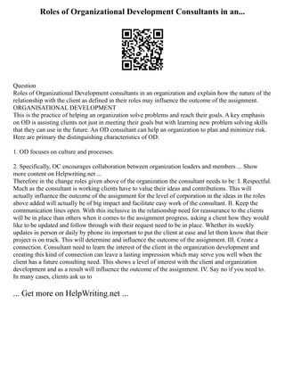 Roles of Organizational Development Consultants in an...
Question
Roles of Organizational Development consultants in an organization and explain how the nature of the
relationship with the client as defined in their roles may influence the outcome of the assignment.
ORGANISATIONAL DEVELOPMENT
This is the practice of helping an organization solve problems and reach their goals. A key emphasis
on OD is assisting clients not just in meeting their goals but with learning new problem solving skills
that they can use in the future. An OD consultant can help an organization to plan and minimize risk.
Here are primary the distinguishing characteristics of OD:
1. OD focuses on culture and processes.
2. Specifically, OC encourages collaboration between organization leaders and members ... Show
more content on Helpwriting.net ...
Therefore in the change roles given above of the organization the consultant needs to be: I. Respectful.
Much as the consultant is working clients have to value their ideas and contributions. This will
actually influence the outcome of the assignment for the level of corporation in the ideas in the roles
above added will actually be of big impact and facilitate easy work of the consultant. II. Keep the
communication lines open. With this inclusive in the relationship need for reassurance to the clients
will be in place than others when it comes to the assignment progress, asking a client how they would
like to be updated and follow through with their request need to be in place. Whether its weekly
updates in person or daily by phone its important to put the client at ease and let them know that their
project is on track. This will determine and influence the outcome of the assignment. III. Create a
connection. Consultant need to learn the interest of the client in the organization development and
creating this kind of connection can leave a lasting impression which may serve you well when the
client has a future consulting need. This shows a level of interest with the client and organization
development and as a result will influence the outcome of the assignment. IV. Say no if you need to.
In many cases, clients ask us to
... Get more on HelpWriting.net ...
 