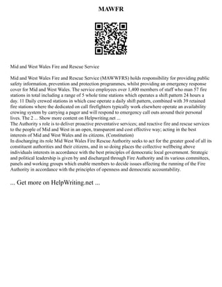 MAWFR
Mid and West Wales Fire and Rescue Service
Mid and West Wales Fire and Rescue Service (MAWWFRS) holds responsibility for providing public
safety information, prevention and protection programmes, whilst providing an emergency response
cover for Mid and West Wales. The service employees over 1,400 members of staff who man 57 fire
stations in total including a range of 5 whole time stations which operates a shift pattern 24 hours a
day. 11 Daily crewed stations in which case operate a daily shift pattern, combined with 39 retained
fire stations where the dedicated on call firefighters typically work elsewhere operate an availability
crewing system by carrying a pager and will respond to emergency call outs around their personal
lives. The 2 ... Show more content on Helpwriting.net ...
The Authority s role is to deliver proactive preventative services; and reactive fire and rescue services
to the people of Mid and West in an open, transparent and cost effective way; acting in the best
interests of Mid and West Wales and its citizens. (Constitution)
In discharging its role Mid West Wales Fire Rescue Authority seeks to act for the greater good of all its
constituent authorities and their citizens, and in so doing places the collective wellbeing above
individuals interests in accordance with the best principles of democratic local government. Strategic
and political leadership is given by and discharged through Fire Authority and its various committees,
panels and working groups which enable members to decide issues affecting the running of the Fire
Authority in accordance with the principles of openness and democratic accountability.
... Get more on HelpWriting.net ...
 
