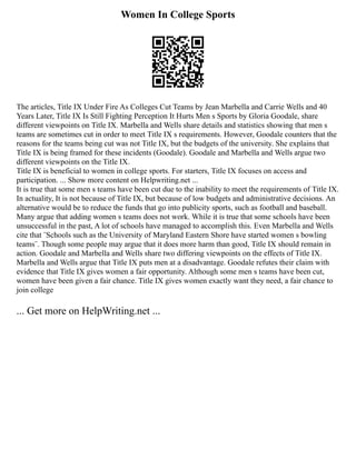 Women In College Sports
The articles, Title IX Under Fire As Colleges Cut Teams by Jean Marbella and Carrie Wells and 40
Years Later, Title IX Is Still Fighting Perception It Hurts Men s Sports by Gloria Goodale, share
different viewpoints on Title IX. Marbella and Wells share details and statistics showing that men s
teams are sometimes cut in order to meet Title IX s requirements. However, Goodale counters that the
reasons for the teams being cut was not Title IX, but the budgets of the university. She explains that
Title IX is being framed for these incidents (Goodale). Goodale and Marbella and Wells argue two
different viewpoints on the Title IX.
Title IX is beneficial to women in college sports. For starters, Title IX focuses on access and
participation. ... Show more content on Helpwriting.net ...
It is true that some men s teams have been cut due to the inability to meet the requirements of Title IX.
In actuality, It is not because of Title IX, but because of low budgets and administrative decisions. An
alternative would be to reduce the funds that go into publicity sports, such as football and baseball.
Many argue that adding women s teams does not work. While it is true that some schools have been
unsuccessful in the past, A lot of schools have managed to accomplish this. Even Marbella and Wells
cite that ¨Schools such as the University of Maryland Eastern Shore have started women s bowling
teams¨. Though some people may argue that it does more harm than good, Title IX should remain in
action. Goodale and Marbella and Wells share two differing viewpoints on the effects of Title IX.
Marbella and Wells argue that Title IX puts men at a disadvantage. Goodale refutes their claim with
evidence that Title IX gives women a fair opportunity. Although some men s teams have been cut,
women have been given a fair chance. Title IX gives women exactly want they need, a fair chance to
join college
... Get more on HelpWriting.net ...
 