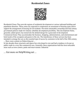 Residential Zones
Residential Zones They provide regions of residential development at various indicated building and
population densities. These zones are expected to compromise an assortment of housing types and to
support the arrangement of housing for all residents. Prevalent automobile ownership and mid century
government policies made low density suburban development possibility. This development frame,
generally called sprawl, has turned into the default design for a great deal of development.
Commercial Zones They accommodate the business, shopping, administrations, and entertainment and
hotel needs of the occupants and guests to the city. The transference of these services has been
intended to arrange the cars as the essential type of access by customers in the half of the 20th century.
... Show more content on Helpwriting.net ...
In late decades these structures and spaces have developed in size and had a tendency to be put on
public roads in a way like commercial uses. Generally, these organizations held the most noticeable
areas such as town centers, peaks and street termini. Industrial
... Get more on HelpWriting.net ...
 