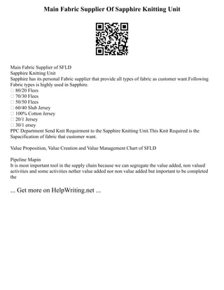 Main Fabric Supplier Of Sapphire Knitting Unit
Main Fabric Supplier of SFLD
Sapphire Knitting Unit
Sapphire has its personal Fabric supplier that provide all types of fabric as customer want.Following
Fabric types is highly used in Sapphire.
 80/20 Flees
 70/30 Flees
 50/50 Flees
 60/40 Slub Jersey
 100% Cotton Jersey
 20/1 Jersey
 30/1 ersey
PPC Department Send Knit Requirment to the Sapphire Knitting Unit.This Knit Required is the
Sapacification of fabric that customer want.
Value Proposition, Value Creation and Value Management Chart of SFLD
Pipeline Mapin
It is most important tool in the supply chain because we can segregate the value added, non valued
activities and some activities nether value added nor non value added but important to be completed
the
... Get more on HelpWriting.net ...
 