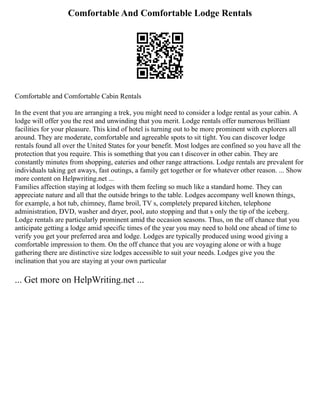 Comfortable And Comfortable Lodge Rentals
Comfortable and Comfortable Cabin Rentals
In the event that you are arranging a trek, you might need to consider a lodge rental as your cabin. A
lodge will offer you the rest and unwinding that you merit. Lodge rentals offer numerous brilliant
facilities for your pleasure. This kind of hotel is turning out to be more prominent with explorers all
around. They are moderate, comfortable and agreeable spots to sit tight. You can discover lodge
rentals found all over the United States for your benefit. Most lodges are confined so you have all the
protection that you require. This is something that you can t discover in other cabin. They are
constantly minutes from shopping, eateries and other range attractions. Lodge rentals are prevalent for
individuals taking get aways, fast outings, a family get together or for whatever other reason. ... Show
more content on Helpwriting.net ...
Families affection staying at lodges with them feeling so much like a standard home. They can
appreciate nature and all that the outside brings to the table. Lodges accompany well known things,
for example, a hot tub, chimney, flame broil, TV s, completely prepared kitchen, telephone
administration, DVD, washer and dryer, pool, auto stopping and that s only the tip of the iceberg.
Lodge rentals are particularly prominent amid the occasion seasons. Thus, on the off chance that you
anticipate getting a lodge amid specific times of the year you may need to hold one ahead of time to
verify you get your preferred area and lodge. Lodges are typically produced using wood giving a
comfortable impression to them. On the off chance that you are voyaging alone or with a huge
gathering there are distinctive size lodges accessible to suit your needs. Lodges give you the
inclination that you are staying at your own particular
... Get more on HelpWriting.net ...
 