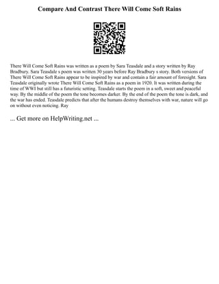 Compare And Contrast There Will Come Soft Rains
There Will Come Soft Rains was written as a poem by Sara Teasdale and a story written by Ray
Bradbury. Sara Teasdale s poem was written 30 years before Ray Bradbury s story. Both versions of
There Will Come Soft Rains appear to be inspired by war and contain a fair amount of foresight. Sara
Teasdale originally wrote There Will Come Soft Rains as a poem in 1920. It was written during the
time of WWI but still has a futuristic setting. Teasdale starts the poem in a soft, sweet and peaceful
way. By the middle of the poem the tone becomes darker. By the end of the poem the tone is dark, and
the war has ended. Teasdale predicts that after the humans destroy themselves with war, nature will go
on without even noticing. Ray
... Get more on HelpWriting.net ...
 