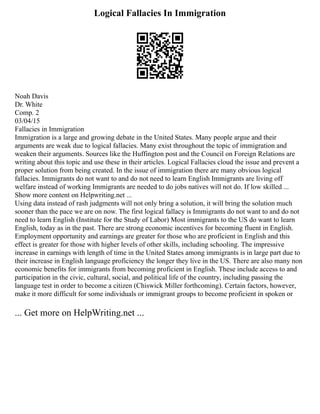 Logical Fallacies In Immigration
Noah Davis
Dr. White
Comp. 2
03/04/15
Fallacies in Immigration
Immigration is a large and growing debate in the United States. Many people argue and their
arguments are weak due to logical fallacies. Many exist throughout the topic of immigration and
weaken their arguments. Sources like the Huffington post and the Council on Foreign Relations are
writing about this topic and use these in their articles. Logical Fallacies cloud the issue and prevent a
proper solution from being created. In the issue of immigration there are many obvious logical
fallacies. Immigrants do not want to and do not need to learn English Immigrants are living off
welfare instead of working Immigrants are needed to do jobs natives will not do. If low skilled ...
Show more content on Helpwriting.net ...
Using data instead of rash judgments will not only bring a solution, it will bring the solution much
sooner than the pace we are on now. The first logical fallacy is Immigrants do not want to and do not
need to learn English (Institute for the Study of Labor) Most immigrants to the US do want to learn
English, today as in the past. There are strong economic incentives for becoming fluent in English.
Employment opportunity and earnings are greater for those who are proficient in English and this
effect is greater for those with higher levels of other skills, including schooling. The impressive
increase in earnings with length of time in the United States among immigrants is in large part due to
their increase in English language proficiency the longer they live in the US. There are also many non
economic benefits for immigrants from becoming proficient in English. These include access to and
participation in the civic, cultural, social, and political life of the country, including passing the
language test in order to become a citizen (Chiswick Miller forthcoming). Certain factors, however,
make it more difficult for some individuals or immigrant groups to become proficient in spoken or
... Get more on HelpWriting.net ...
 