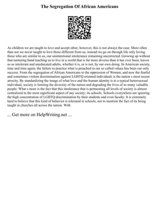 The Segregation Of African Americans
As children we are taught to love and accept other, however, this is not always the case. More often
than not we never taught to love those different from us, instead we go on through life only loving
those who are similar to us, our unintentional intolerance remaining uncorrected. Growing up without
that nurturing hand teaching us to live in a world that is far more diverse than it has ever been, leaves
us as intolerant and uneducated adults, whether it is, or is not, by our own doing. In American society,
time and time again, the failure to practice what is preached in our so called values has been our only
success. From the segregation of African Americans to the oppression of Women, and now the fearful
and sometimes violent discrimination against LGBTQ oriented individuals is the nation s most recent
atrocity. By standardizing the image of what love and the human identity is to a typical heterosexual
individual, society is limiting the diversity of the nation and degrading the lives of so many valuable
people. What s more is the fact that this intolerance that is permeating all levels of society is almost
centralized in the most significant aspect of any society: its schools. Schools everywhere are ignoring
the high concentration of LGBTQ discrimination by their students and even faculty. It is extremely
hard to believe that this kind of behavior is tolerated in schools, not to mention the fact of its being
taught in churches all across the nation. With
... Get more on HelpWriting.net ...
 