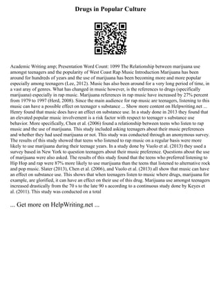Drugs in Popular Culture
Academic Writing amp; Presentation Word Count: 1099 The Relationship between marijuana use
amongst teenagers and the popularity of West Coast Rap Music Introduction Marijuana has been
around for hundreds of years and the use of marijuana has been becoming more and more popular
especially among teenagers (Lee, 2012). Music has also been around for a very long period of time, in
a vast aray of genres. What has changed in music however, is the references to drugs (specifically
marijuana) especially in rap music. Marijuana references in rap music have increased by 27% percent
from 1979 to 1997 (Herd, 2008). Since the main audience for rap music are teenagers, listening to this
music can have a possible effect on teenager s substance ... Show more content on Helpwriting.net ...
Henry found that music does have an effect on substance use. In a study done in 2013 they found that
an elevated popular music involvement is a risk factor with respect to teenager s substance use
behavior. More specifically, Chen et al. (2006) found a relationship between teens who listen to rap
music and the use of marijuana. This study included asking teenagers about their music preferences
and whether they had used marijuana or not. This study was conducted through an anonymous survey.
The results of this study showed that teens who listened to rap music on a regular basis were more
likely to use marijuana during their teenage years. In a study done by Vuolo et al. (2013) they used a
survey based in New York to question teenagers about their music preference. Questions about the use
of marijuana were also asked. The results of this study found that the teens who preferred listening to
Hip Hop and rap were 87% more likely to use marijuana than the teens that listened to alternative rock
and pop music. Slater (2013), Chen et al. (2006), and Vuolo et al. (2013) all show that music can have
an effect on substance use. This shows that when teenagers listen to music where drugs, marijuana for
example, are glorified, it can have an effect on their use of this drug. Marijuana use amongst teenagers
increased drastically from the 70 s to the late 90 s according to a continuous study done by Keyes et
al. (2011). This study was conducted on a total
... Get more on HelpWriting.net ...
 