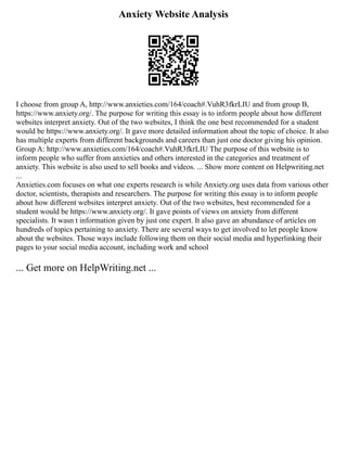 Anxiety Website Analysis
I choose from group A, http://www.anxieties.com/164/coach#.VuhR3fkrLIU and from group B,
https://www.anxiety.org/. The purpose for writing this essay is to inform people about how different
websites interpret anxiety. Out of the two websites, I think the one best recommended for a student
would be https://www.anxiety.org/. It gave more detailed information about the topic of choice. It also
has multiple experts from different backgrounds and careers than just one doctor giving his opinion.
Group A: http://www.anxieties.com/164/coach#.VuhR3fkrLIU The purpose of this website is to
inform people who suffer from anxieties and others interested in the categories and treatment of
anxiety. This website is also used to sell books and videos. ... Show more content on Helpwriting.net
...
Anxieties.com focuses on what one experts research is while Anxiety.org uses data from various other
doctor, scientists, therapists and researchers. The purpose for writing this essay is to inform people
about how different websites interpret anxiety. Out of the two websites, best recommended for a
student would be https://www.anxiety.org/. It gave points of views on anxiety from different
specialists. It wasn t information given by just one expert. It also gave an abundance of articles on
hundreds of topics pertaining to anxiety. There are several ways to get involved to let people know
about the websites. Those ways include following them on their social media and hyperlinking their
pages to your social media account, including work and school
... Get more on HelpWriting.net ...
 