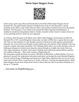 Mario Super Sluggers Essay
In this classic sports saga, Mario and friends take to the field in Mario Super Sluggers for the
Nintendo Wii. The game blends interactive baseball action with over 40 characters to unlock,
including Yoshi, Mario, Luigi, Peach, Bowser, Wario, and countless elements from across the popular
franchise. This Wii game is very similar to the GameCube Mario Superstar baseball games. It
emphasizes simplicity and gameplay features. Simply swing the motion remote to smack a home run
or use a pitching motion to strike out your opponent.
As with any other Wii game in the Mario series, Mario Super Sluggers can be played on either the
Nintendo Wii or Wii U and although the release date was back in 2008, this is a game that never gets
old. There are nine stadiums to work through, and most of them have small surprises and gimmicks
along the way. If you want to go through a round without any extra features, Mario Stadium is the way
to go for a regular video game simulation. The Challenge Mode allows you to play through a series of
challenges and games to unlock more characters and go through an in depth story mode with even
more stages and players to unlock. Each classic Nintendo team captain has special abilities and their
own stadium in this part ... Show more content on Helpwriting.net ...
The mini games include the home run contest, Wall Ball, Piranha Panic, or Barrel Basher. If you are
playing by yourself, the single player adventure mode takes you through the entire Baseball Kingdom.
You can confront heaps of challenges and unlock new Super Mario characters that you can use in any
mode such as Peach, Wario, Luigi, Bowser Jr, Yoshi, or Bowser. Counting the alternate players, Mario
Super Sluggers has the most friends from which to choose than any other in the Mario franchise as it
has up to 71 playable
... Get more on HelpWriting.net ...
 