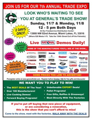 JOIN US FOR OUR 7th ANNUAL TRADE EXPO
                     LOOK WHO’S WAITING TO SEE
                   YOU AT GENERAL’S TRADE SHOW!
                                Sunday, 11/7 & Monday, 11/8
                                   12 - 5 pm Both Days
             2 DAYS                          At Our Foodservice Distribution Center:
              ONLY!             13900 NW 82nd Avenue, Miami Lakes, FL 33016
                              (Where 826 Meets I-75. Take the 154th Street Exit off the Palmetto)

   HOT
  DEAL$
                                Live                                                                  Demos Daily!
               SCRATCH
                & DENT       SOME OF THE MANUFACTURERS YOU’LL SEE AT THE SHOW...
                 SALE


 COOKING
  DEMOS!
                                                                                                       Cleveland
                                                                                                       ™




               E
     WIN A FRE
              AT
     WEEKEND

                                                       More than you expect. Exactly what you need.




                                    SOME PRICES TOO LOW TO ADVERTISE!
  Preregister online at www.generalhotel.com. Register before October 15th for free gifts and discounts!

                  WE WANT YOU TO PLAY TO WIN!
•	 The BEST DEAL$ Of The Year!                    •	 Unbelievable EXPORT Deals!
•	 Over 100 Manufacturers!                        •	 Pallet Programs!
•	 Live Cooking Demos!                            •	 Free Gifts, Raffles & Giveaways!
•	 Forward Buying Programs!                       •	 Meet Directly With The Factories

       If you’ve put off buying that new piece of equipment,
                    or are considering a renovation,
            this is the show that you can’t afford to miss!
Come to the show, meet with the factories, WALK AWAY WITH THE DEAL$!
 