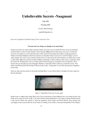 1.
Unbelievable Secrets -Naagmani
Anju Dhir
Pursuing PhD
Lecturer (Microbiology)
anjudhir65@gmail.com
Keywords- Naagmani,Icchadhari Naag, Flower and water Tests
“Precious and rare things are thought to be nonexisting”
People have heard a lot about snakes and many beliefs and stories are associated with them. In fact for European
countries India is a land of snake charmers where they play Been and the snake dances on its tune. In India this
scene was seen almost in every nook and corner of the country but nowadays the number is reducing quite fast.
Thanks to the industrialization which has created an environment where everyone is in rush!Nowadays even if a
snake charmer tries to put a show nobody is interested in it. In these days the snake charmers are called only to catch
a snake which might have entered a human dwelling accidentally or when someone comes across a snake bite victim
the need is felt. People prefer to go to a snake catcher instead of going to a hospitalin case of snake bite. This is
because they are thought to possess Naagmani, Manka or some herbs which could cure a snake bite victim. They
chant some Mantras and with the help of Mani treat the victim. A Naag mani is one of the most precious Naagratna
in the world.
There are many precious jewels in the world and Naag Mani is one of them which is thought to be more expensive
than the diamonds.
Figure 1. Naag Mani of the size of a rice grain
People keep on talking about Naag Mani. Even I have heard about it from childhood but never believed that such
things are in existence in this world. A few days back the author happened to visit a place in district Punjab and met
a man and his friend who wanted to share his experience about snakes and NAAG MANI. These people were
very happy to meet a person like me (as the author is working on the snake’s venomand doing PhD on this subject).
2.
 