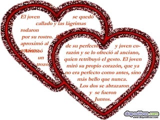 El joven    se quedó  callado y las lágrimas rodaron por su rostro.  Se  aproximó al  anciano.   Arrancó  un trozo  de su perfecto  y joven co- razón y se lo ofreció al anciano, quien retribuyó el gesto. El joven miró su propio corazón, que ya no era perfecto como antes, sino más bello que nunca.     Los dos se abrazaron y  se fueron Juntos. 