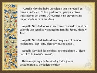 Aquella Navidad hubo un colegio que se reunió en torno a un Belén .Niños, profesores , padres y otros trabajadores del centro . Creyentes y no creyentes, no importaba la raza ni las ideas. Aquella Navidad todos se acercaron cantando a sentir el calor de una sencilla y acogedora familia: Jesús, María y José. Aquella Navidad todos desearon que en el mundo hubiera una paz justa, alegría y mucho amor . Aquella Navidad las sonrisas se contagiaron y dicen que el Niño también sonrió . Hubo magia aquella Navidad y todos juntos descubrieron su verdadero sentido.