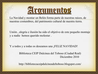 Argument os La Navidad y montar un Belén forma parte de nuestras raíces, de nuestras costumbres, del patrimonio cultural de nuestra tierra. Unión , alegría e ilusión ha sido el objetivo de este pequeño montaje y a nadie hemos querido molestar . Y a todos y a todas os deseamos una ¡FELIZ NAVIDAD! Biblioteca CEIP Dulcinea del Toboso (Ciudad Real) Diciembre 2010 http://bibliotecaceipdulcineadeltoboso.blogspot.com/