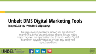 Unbelt DMS Digital Marketing Tools
Τα εργαλεία του Ψηφιακού Μάρκετινγκ
Το ψηφιακό μάρκετινγκ, όπως και το κλασικό
marketing, είναι επιστήμη και τέχνη. Όπως κάθε
τεχνίτης έχει τα εργαλεία του, έτσι και κάθε Digital
Marketer, αργά ή γρήγορα χτίζει την δική του
εργαλειοθήκη
 