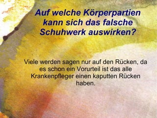 Auf welche Körperpartien
kann sich das falsche
Schuhwerk auswirken?
Viele werden sagen nur auf den Rücken, da
es schon ein Vorurteil ist das alle
Krankenpfleger einen kaputten Rücken
haben.
 