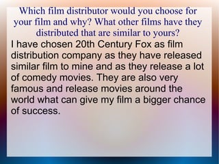 Which film distributor would you choose for
your film and why? What other films have they
distributed that are similar to yours?
I have chosen 20th Century Fox as film
distribution company as they have released
similar film to mine and as they release a lot
of comedy movies. They are also very
famous and release movies around the
world what can give my film a bigger chance
of success.
 