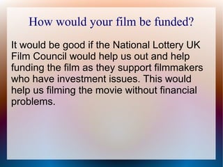 How would your film be funded?
It would be good if the National Lottery UK
Film Council would help us out and help
funding the film as they support filmmakers
who have investment issues. This would
help us filming the movie without financial
problems.
 