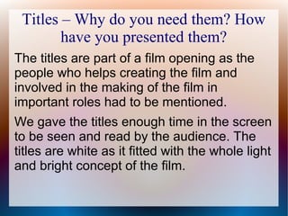 Titles – Why do you need them? How
have you presented them?
The titles are part of a film opening as the
people who helps creating the film and
involved in the making of the film in
important roles had to be mentioned.
We gave the titles enough time in the screen
to be seen and read by the audience. The
titles are white as it fitted with the whole light
and bright concept of the film.
 