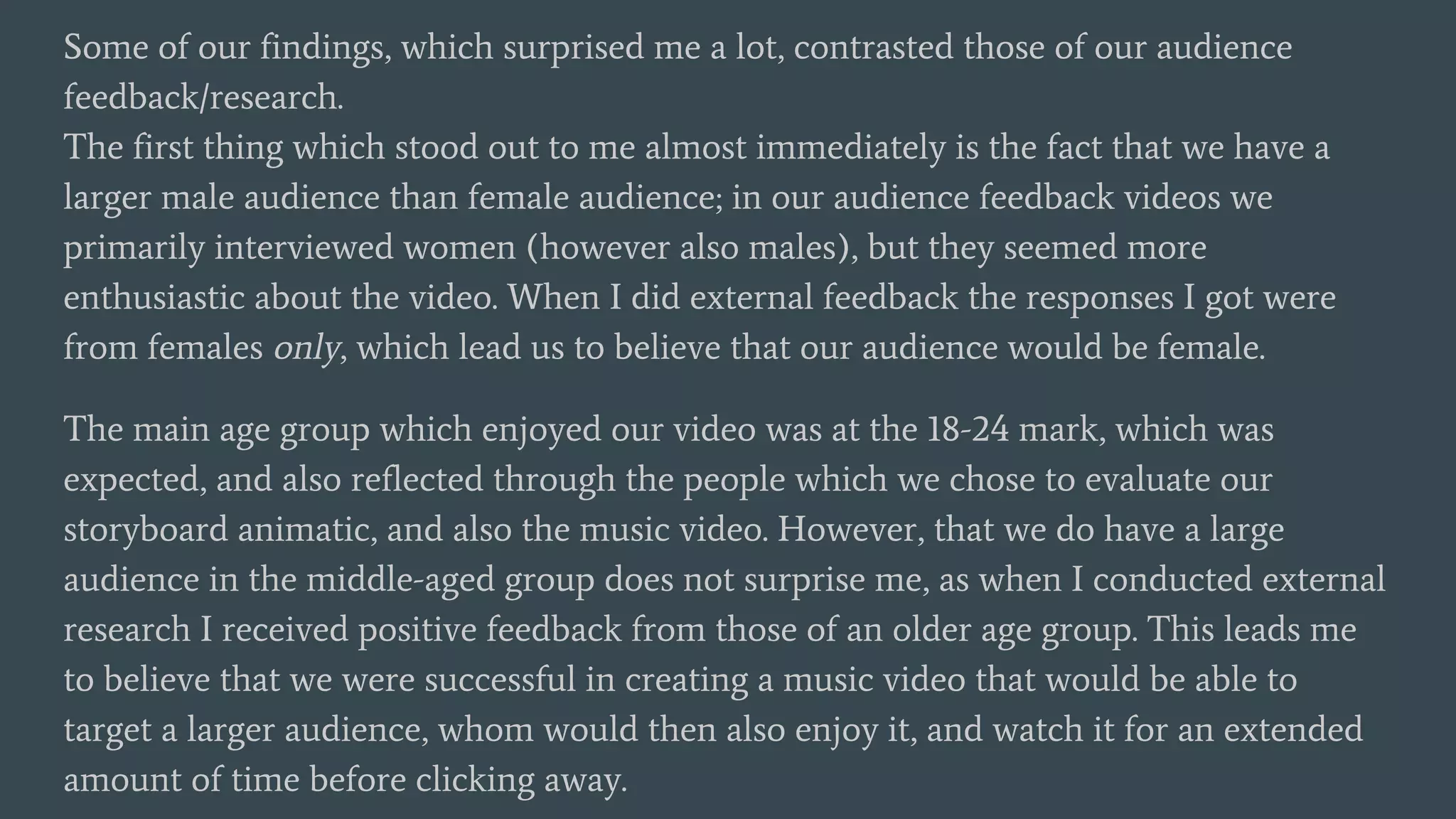 Some of our findings, which surprised me a lot, contrasted those of our audience
feedback/research.
The first thing which stood out to me almost immediately is the fact that we have a
larger male audience than female audience; in our audience feedback videos we
primarily interviewed women (however also males), but they seemed more
enthusiastic about the video. When I did external feedback the responses I got were
from females only, which lead us to believe that our audience would be female.
The main age group which enjoyed our video was at the 18-24 mark, which was
expected, and also reflected through the people which we chose to evaluate our
storyboard animatic, and also the music video. However, that we do have a large
audience in the middle-aged group does not surprise me, as when I conducted external
research I received positive feedback from those of an older age group. This leads me
to believe that we were successful in creating a music video that would be able to
target a larger audience, whom would then also enjoy it, and watch it for an extended
amount of time before clicking away.
 