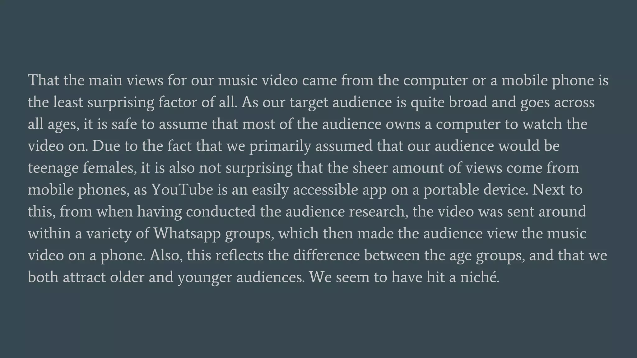 That the main views for our music video came from the computer or a mobile phone is
the least surprising factor of all. As our target audience is quite broad and goes across
all ages, it is safe to assume that most of the audience owns a computer to watch the
video on. Due to the fact that we primarily assumed that our audience would be
teenage females, it is also not surprising that the sheer amount of views come from
mobile phones, as YouTube is an easily accessible app on a portable device. Next to
this, from when having conducted the audience research, the video was sent around
within a variety of Whatsapp groups, which then made the audience view the music
video on a phone. Also, this reflects the difference between the age groups, and that we
both attract older and younger audiences. We seem to have hit a niché.
 