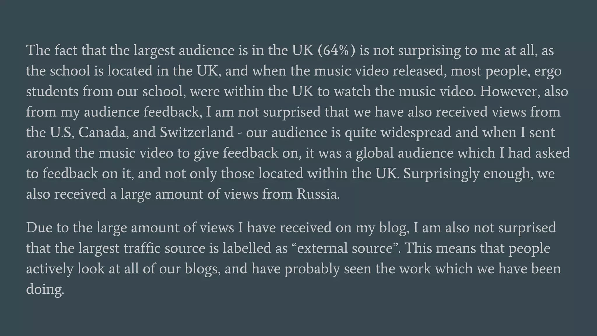 The fact that the largest audience is in the UK (64%) is not surprising to me at all, as
the school is located in the UK, and when the music video released, most people, ergo
students from our school, were within the UK to watch the music video. However, also
from my audience feedback, I am not surprised that we have also received views from
the U.S, Canada, and Switzerland - our audience is quite widespread and when I sent
around the music video to give feedback on, it was a global audience which I had asked
to feedback on it, and not only those located within the UK. Surprisingly enough, we
also received a large amount of views from Russia.
Due to the large amount of views I have received on my blog, I am also not surprised
that the largest traffic source is labelled as “external source”. This means that people
actively look at all of our blogs, and have probably seen the work which we have been
doing.
 