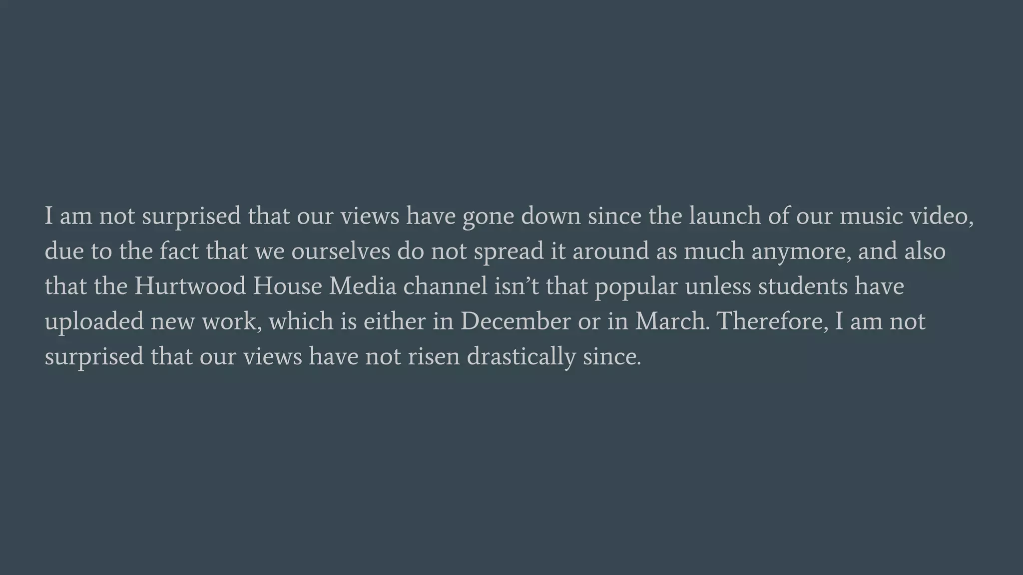 I am not surprised that our views have gone down since the launch of our music video,
due to the fact that we ourselves do not spread it around as much anymore, and also
that the Hurtwood House Media channel isn’t that popular unless students have
uploaded new work, which is either in December or in March. Therefore, I am not
surprised that our views have not risen drastically since.
 