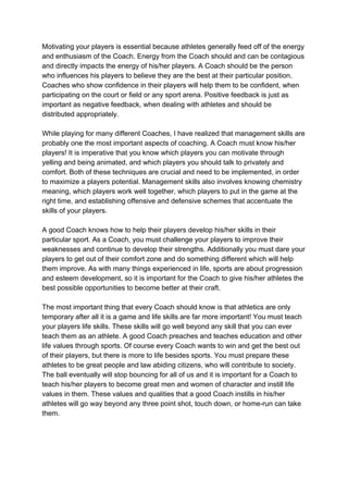 Motivating your players is essential because athletes generally feed off of the energy
and enthusiasm of the Coach. Energy from the Coach should and can be contagious
and directly impacts the energy of his/her players. A Coach should be the person
who influences his players to believe they are the best at their particular position.
Coaches who show confidence in their players will help them to be confident, when
participating on the court or field or any sport arena. Positive feedback is just as
important as negative feedback, when dealing with athletes and should be
distributed appropriately.
While playing for many different Coaches, I have realized that management skills are
probably one the most important aspects of coaching. A Coach must know his/her
players! It is imperative that you know which players you can motivate through
yelling and being animated, and which players you should talk to privately and
comfort. Both of these techniques are crucial and need to be implemented, in order
to maximize a players potential. Management skills also involves knowing chemistry
meaning, which players work well together, which players to put in the game at the
right time, and establishing offensive and defensive schemes that accentuate the
skills of your players.
A good Coach knows how to help their players develop his/her skills in their
particular sport. As a Coach, you must challenge your players to improve their
weaknesses and continue to develop their strengths. Additionally you must dare your
players to get out of their comfort zone and do something different which will help
them improve. As with many things experienced in life, sports are about progression
and esteem development, so it is important for the Coach to give his/her athletes the
best possible opportunities to become better at their craft.
The most important thing that every Coach should know is that athletics are only
temporary after all it is a game and life skills are far more important! You must teach
your players life skills. These skills will go well beyond any skill that you can ever
teach them as an athlete. A good Coach preaches and teaches education and other
life values through sports. Of course every Coach wants to win and get the best out
of their players, but there is more to life besides sports. You must prepare these
athletes to be great people and law abiding citizens, who will contribute to society.
The ball eventually will stop bouncing for all of us and it is important for a Coach to
teach his/her players to become great men and women of character and instill life
values in them. These values and qualities that a good Coach instills in his/her
athletes will go way beyond any three point shot, touch down, or home-run can take
them.
 